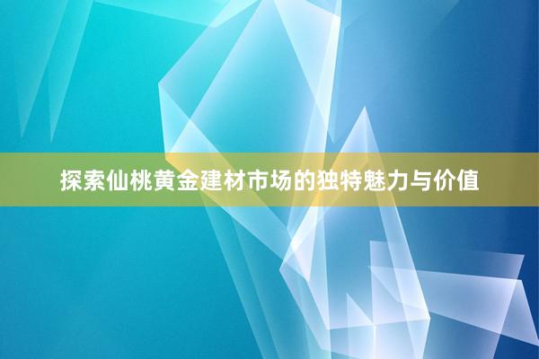 探索仙桃黄金建材市场的独特魅力与价值