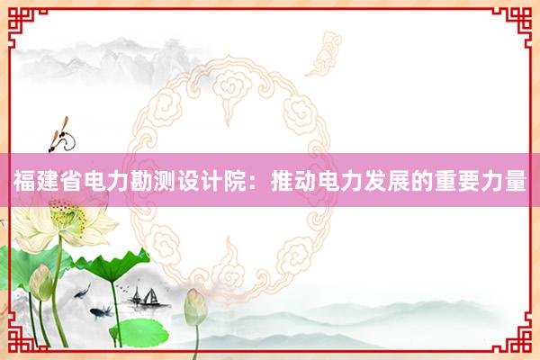 福建省电力勘测设计院：推动电力发展的重要力量